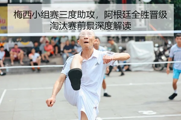 梅西小组赛三度助攻，阿根廷全胜晋级淘汰赛前景深度解读