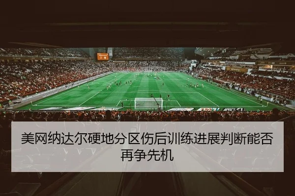 美网纳达尔硬地分区伤后训练进展判断能否再争先机
